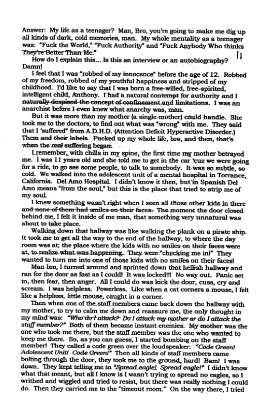 Answer: My life as a teenager? Man, Bro, you’re going to make me dig up all kinds of dark, cold memories, man. My whole mentality as a teenager was: “Fuck the World,” “Fuck Authority” and “Fuck Anybody Who thinks  ... 18 this an interview or an autobiography? I  1 feel that I was “robbed of my innocence” before the age of 12. Robbed of my freedom, robbed of my youthful happincss and stripped of my childhood. Id like to say that I was born a free-willed, free-spirited, intelligent child, Anthony. T had & natural contempt for authority and 1 ‘naturally-despised-the sanespt of confincment and limitations. 1was an anarchist before I even knew what anarchy was, man.  But it was more than my mother (a single-mother) cold handle. She took me to the doctors, to find out what was “wrong” with me. They said that I ‘suffered” from A.D.H.D. (Attention Deficit Hyperactive Disorder) ‘Them and their labels. Fucked up my whole life, bro, and then, that’s ‘when the:real suffering began:  Lremember, with chills in my spine, the first time my mother betrayed me. I was 11 years oid and she told me to get in the car ‘tuz we were going for a ride, to go see some peaple, to talk to somebody. It.was o subtle, 50 cold. We walked into the adolcscent unit of a mental hospital in Torrance, California. Del Amo Hospital. 1 didn’t know it then, but’in Spanish Del Amo means “from the soul,” but this is the place that tried to strip me of my soul.  1new something wasn’t right when I seen all those other kids in there ‘and none of them-had-smiles-on-their faces: The moment the door closed behind me, I felt it inside of me man, that something very unnataral was about to take place.  Walking down that hallway was like walking the plank on a pirate ship. 1t took me to get all the way to the end of the hallway, to where the day room was at; the place where the kids with no smiles on their faces were at, to.realize what was happening. They weze“checking me inl" They ‘wanted to turn me into one of those kids with no smilts on their faces!  Man bro, | turned around and sprinted down that helish hallway and ran for the door as fast as I could! It was lockedlil No way out. Panic set in, then fear, then anger. All 1 could do was kick the door, cuss, cry and scream. 1 was helpless. Powerless. Like when a cat comers a mouse,  felt like a helpless, litte mouse, caught in a corner.  ‘Then when one.of the. stafl membera came back down the hallway with ‘my mother, t try to calm me down and reassure me, the only thought in my mind was: “Who do attack?- Do attack my mother ar do | attack the staff member?* Both of them became instant enemies. My mother was the ‘one who took me there, but the staff member was the ohe who wanted to keep me there. So, as you can guess, 1 started bombing on the stafl member! They called a code green over the loudspeaker: “Code Green! Adolescent Unit! Code Green!” Then all kinds of stafl members came. bolting through the door, they took me to the ground, hard! Bam! 1was dovwn. They kept telling me to “Spread eagle!. Spread eagle!* 1 didn’t know ‘what that meant, but all | know is | wasn’t trying t spread no eagles, 50 1 writhed and wiggled and tried to resist, but there was really nothing I could do. Then they carried me to the “timeout room.” On the way there, 1 tried  